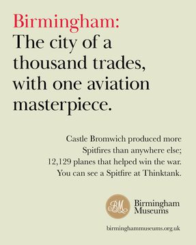 Birmingham: The city of a thousand trades, with one aviation masterpiece. Castle Bromwich produced more Spitfires than anywhere else, 12129 planes that helped with the war. You can see a Spitfire at Thinktank.