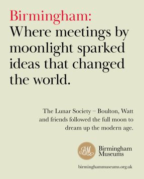 Birmingham: Where meeting by moonlight sparked ideas that changed the world. The lunar society followed the full moon to dream up the modern age.