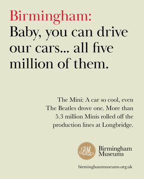 Birmingham: Baby you can drive our cars...all five million of them. The Mini: A car so cool even The Beatles drove one. More than 5.3 million Minis rolled off the production lines at Longbridge.