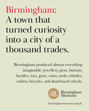 Birmingham: A town that turned curiosity into a city of a thousand trades.Birmingham produced almost everything imaginable: jewellery, pens, buttons, buckles, toys, guns, coins, tools, whistles, cutlery, bicycles and skateboard wheels.